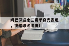 关于姆巴佩迎来三赛季高光表现，快船球迷沸腾！的信息